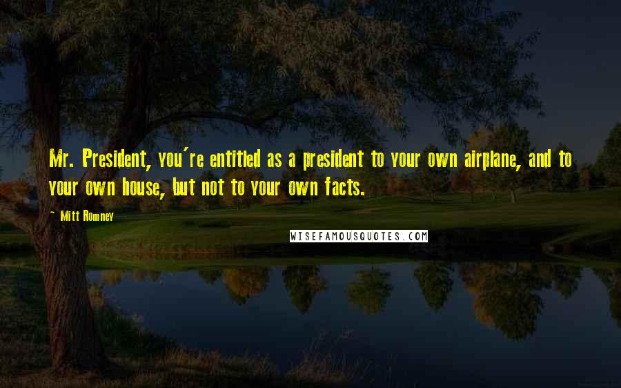 Mitt Romney Quotes: Mr. President, you're entitled as a president to your own airplane, and to your own house, but not to your own facts.