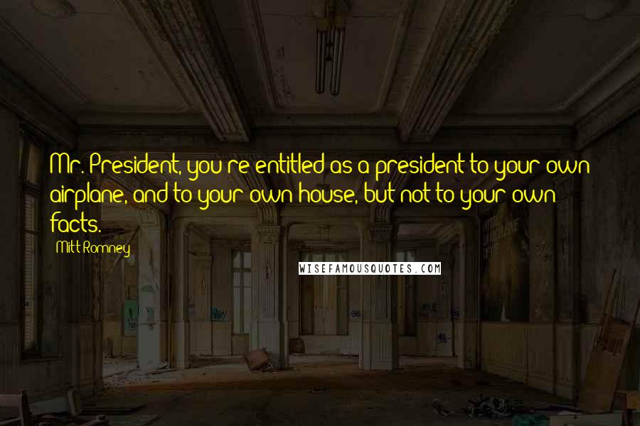 Mitt Romney Quotes: Mr. President, you're entitled as a president to your own airplane, and to your own house, but not to your own facts.