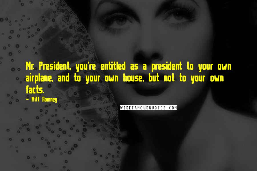 Mitt Romney Quotes: Mr. President, you're entitled as a president to your own airplane, and to your own house, but not to your own facts.