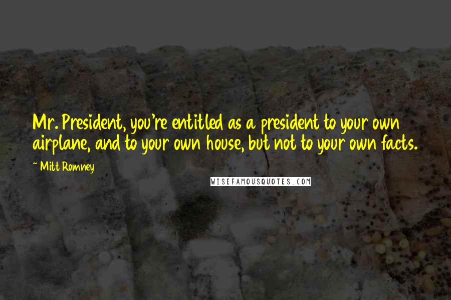 Mitt Romney Quotes: Mr. President, you're entitled as a president to your own airplane, and to your own house, but not to your own facts.