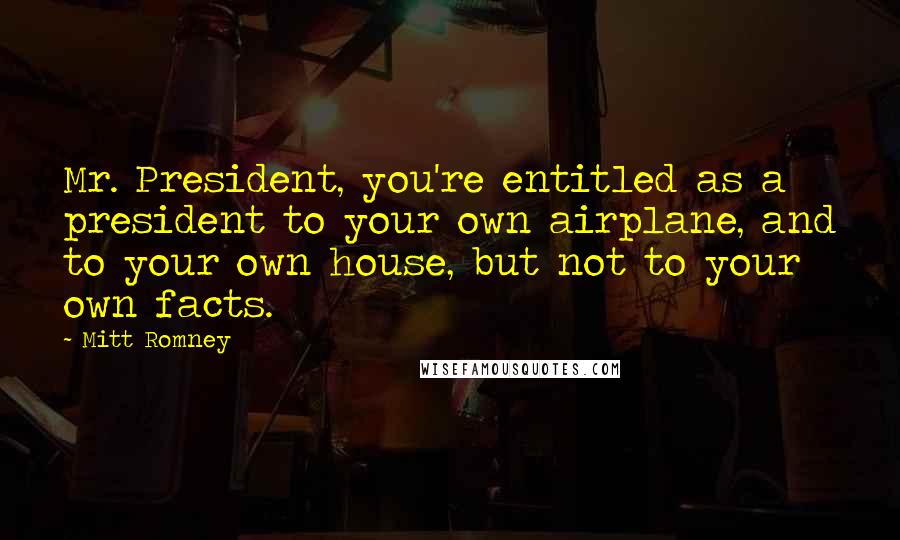 Mitt Romney Quotes: Mr. President, you're entitled as a president to your own airplane, and to your own house, but not to your own facts.