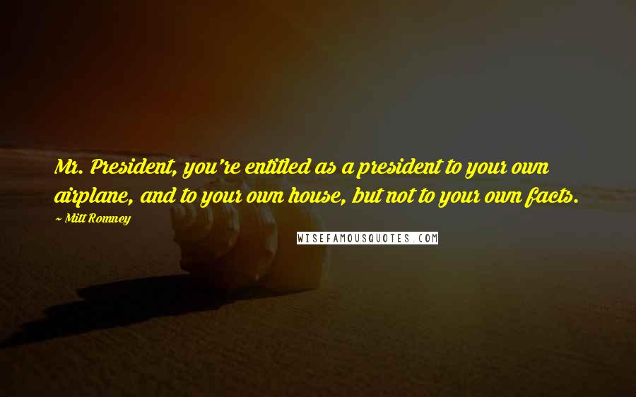 Mitt Romney Quotes: Mr. President, you're entitled as a president to your own airplane, and to your own house, but not to your own facts.