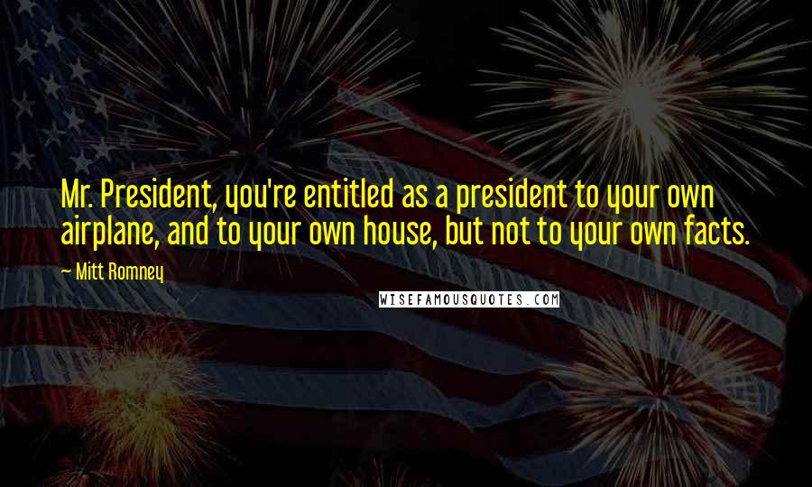 Mitt Romney Quotes: Mr. President, you're entitled as a president to your own airplane, and to your own house, but not to your own facts.