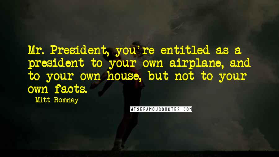 Mitt Romney Quotes: Mr. President, you're entitled as a president to your own airplane, and to your own house, but not to your own facts.