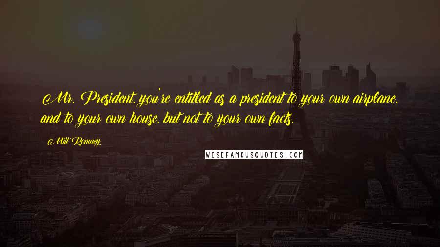 Mitt Romney Quotes: Mr. President, you're entitled as a president to your own airplane, and to your own house, but not to your own facts.
