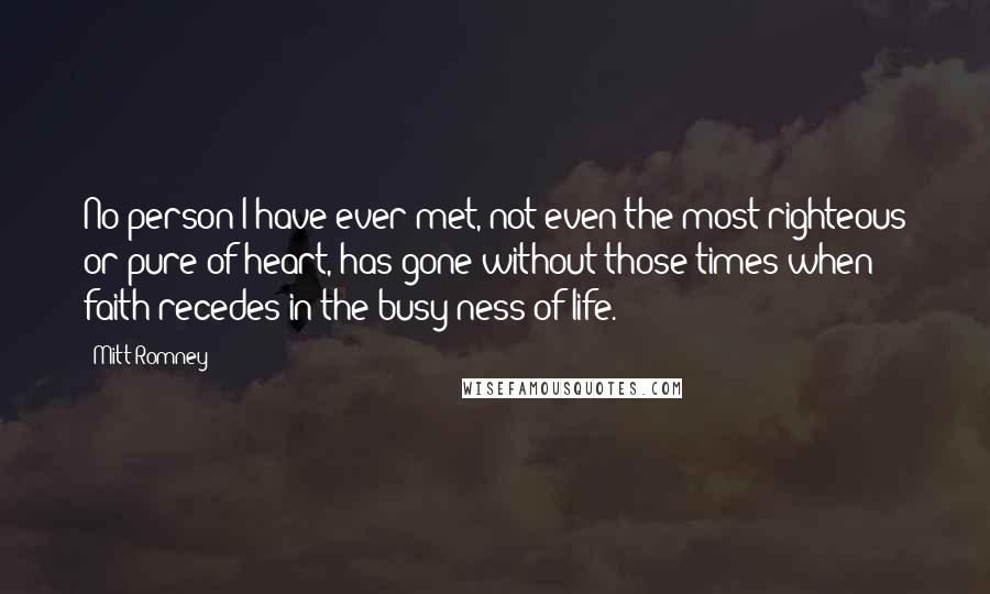 Mitt Romney Quotes: No person I have ever met, not even the most righteous or pure of heart, has gone without those times when faith recedes in the busy-ness of life.