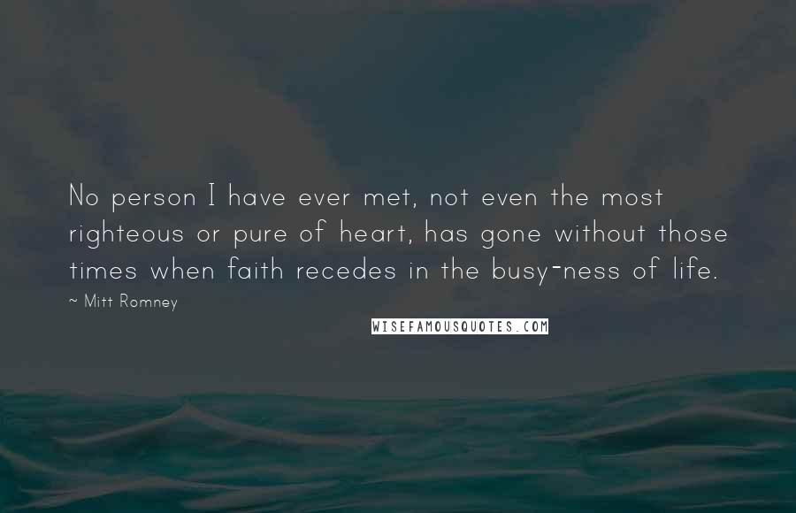 Mitt Romney Quotes: No person I have ever met, not even the most righteous or pure of heart, has gone without those times when faith recedes in the busy-ness of life.