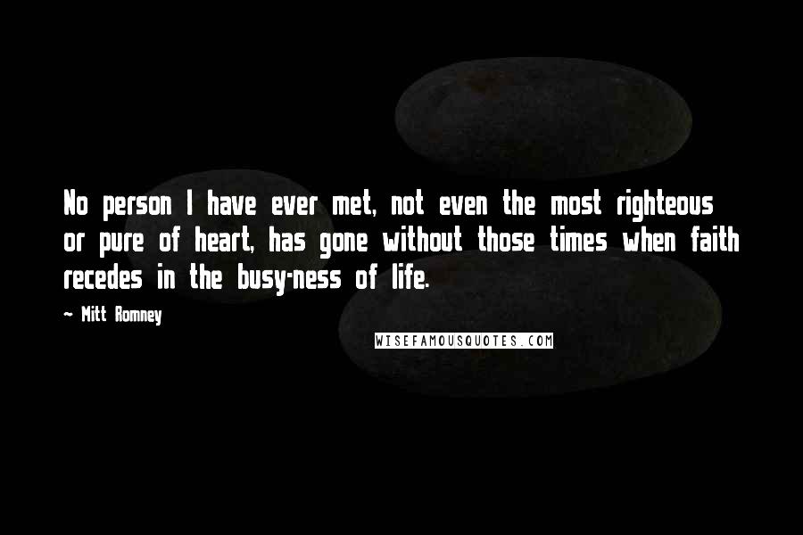 Mitt Romney Quotes: No person I have ever met, not even the most righteous or pure of heart, has gone without those times when faith recedes in the busy-ness of life.