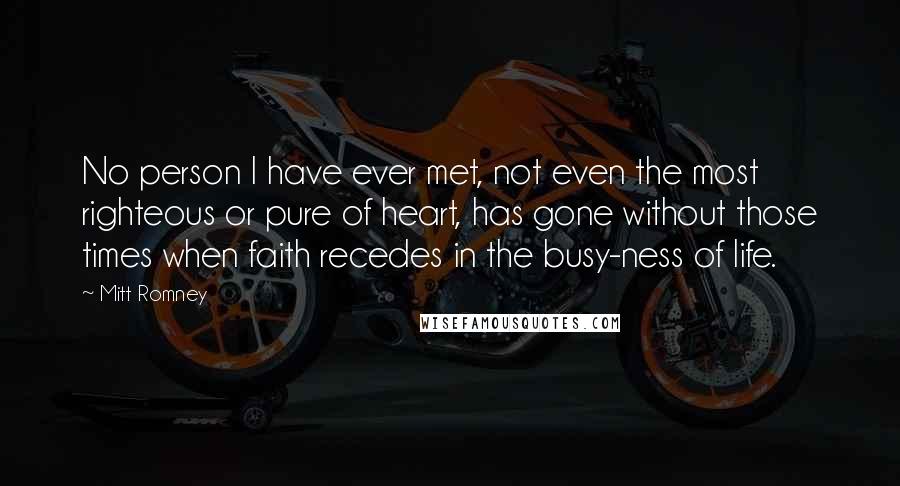 Mitt Romney Quotes: No person I have ever met, not even the most righteous or pure of heart, has gone without those times when faith recedes in the busy-ness of life.