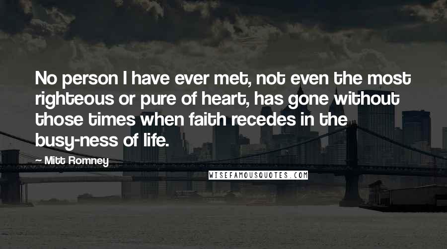 Mitt Romney Quotes: No person I have ever met, not even the most righteous or pure of heart, has gone without those times when faith recedes in the busy-ness of life.