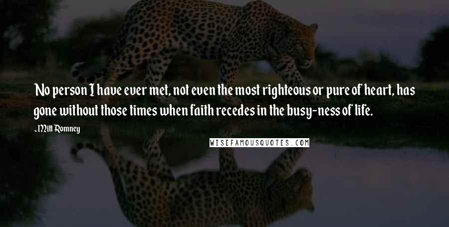 Mitt Romney Quotes: No person I have ever met, not even the most righteous or pure of heart, has gone without those times when faith recedes in the busy-ness of life.