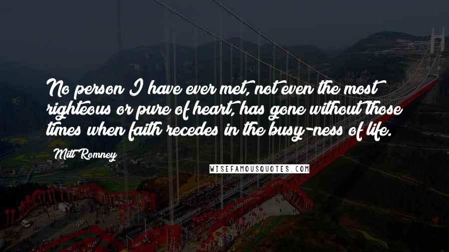 Mitt Romney Quotes: No person I have ever met, not even the most righteous or pure of heart, has gone without those times when faith recedes in the busy-ness of life.