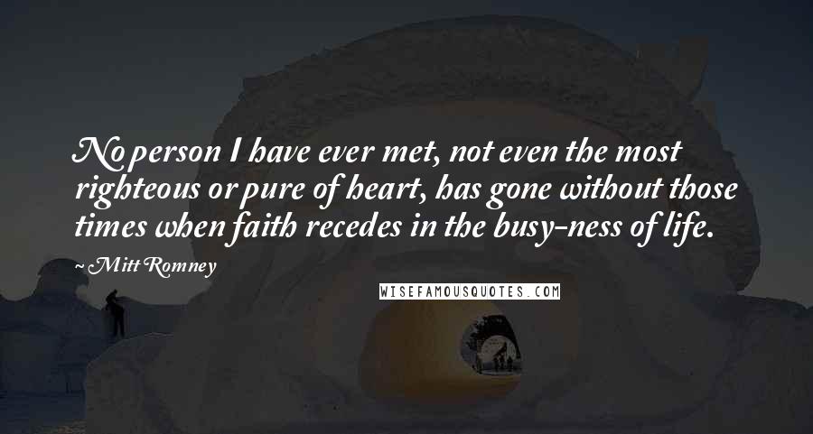 Mitt Romney Quotes: No person I have ever met, not even the most righteous or pure of heart, has gone without those times when faith recedes in the busy-ness of life.