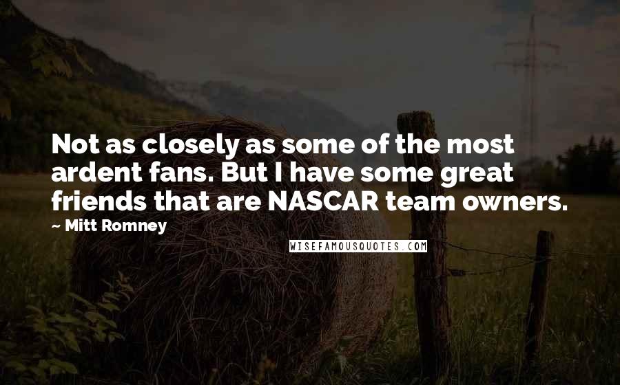 Mitt Romney Quotes: Not as closely as some of the most ardent fans. But I have some great friends that are NASCAR team owners.