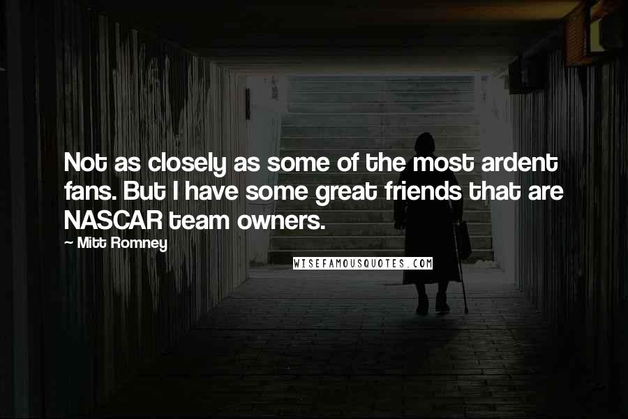 Mitt Romney Quotes: Not as closely as some of the most ardent fans. But I have some great friends that are NASCAR team owners.