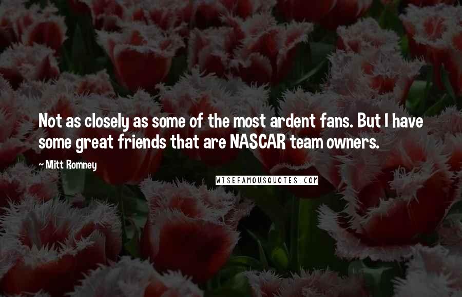 Mitt Romney Quotes: Not as closely as some of the most ardent fans. But I have some great friends that are NASCAR team owners.