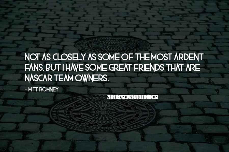 Mitt Romney Quotes: Not as closely as some of the most ardent fans. But I have some great friends that are NASCAR team owners.