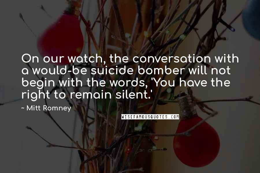 Mitt Romney Quotes: On our watch, the conversation with a would-be suicide bomber will not begin with the words, 'You have the right to remain silent.'