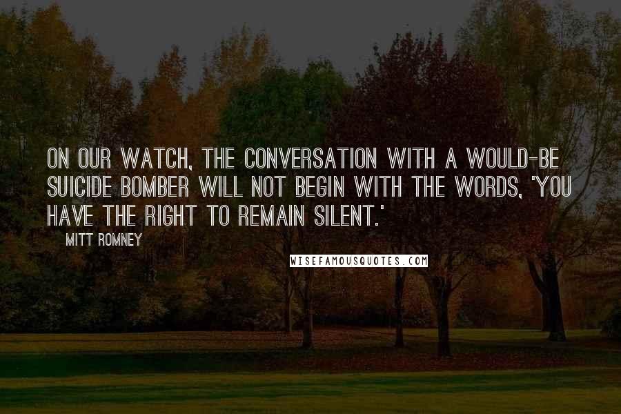 Mitt Romney Quotes: On our watch, the conversation with a would-be suicide bomber will not begin with the words, 'You have the right to remain silent.'