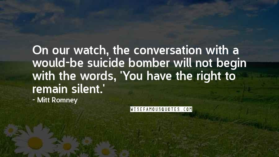 Mitt Romney Quotes: On our watch, the conversation with a would-be suicide bomber will not begin with the words, 'You have the right to remain silent.'