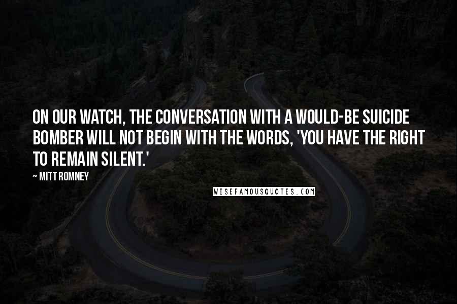 Mitt Romney Quotes: On our watch, the conversation with a would-be suicide bomber will not begin with the words, 'You have the right to remain silent.'