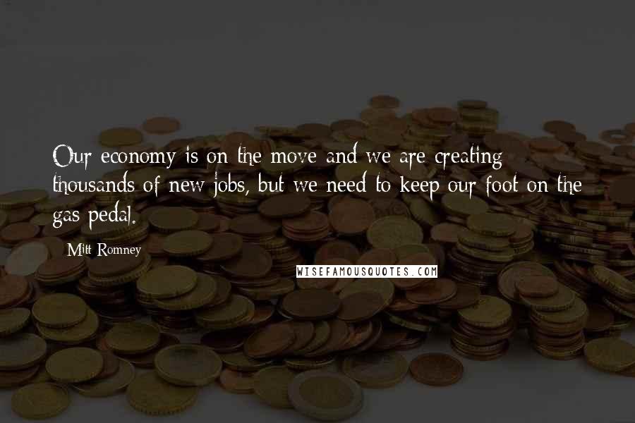 Mitt Romney Quotes: Our economy is on the move and we are creating thousands of new jobs, but we need to keep our foot on the gas pedal.