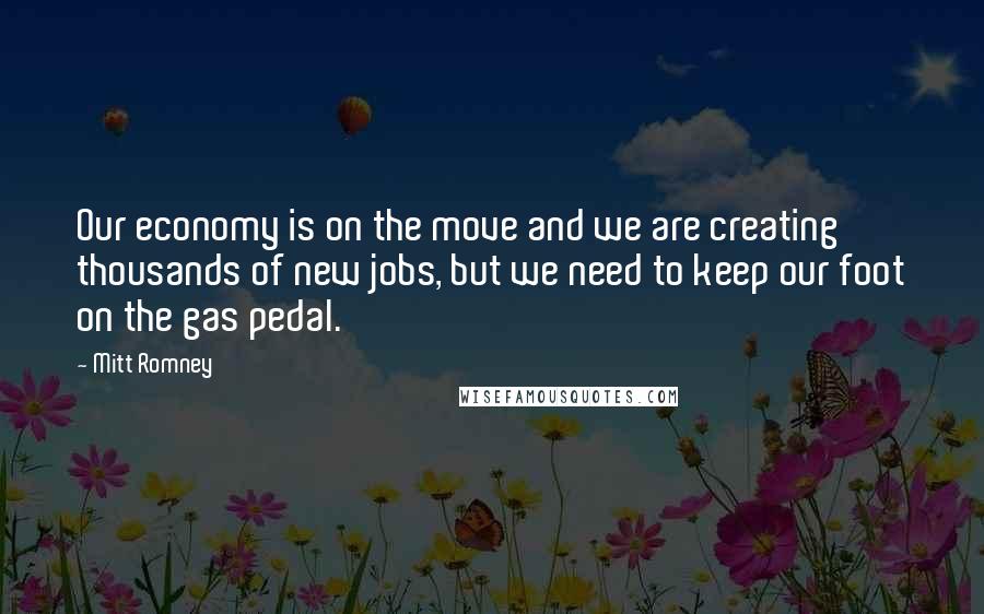 Mitt Romney Quotes: Our economy is on the move and we are creating thousands of new jobs, but we need to keep our foot on the gas pedal.