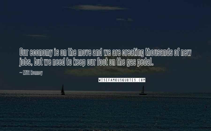 Mitt Romney Quotes: Our economy is on the move and we are creating thousands of new jobs, but we need to keep our foot on the gas pedal.