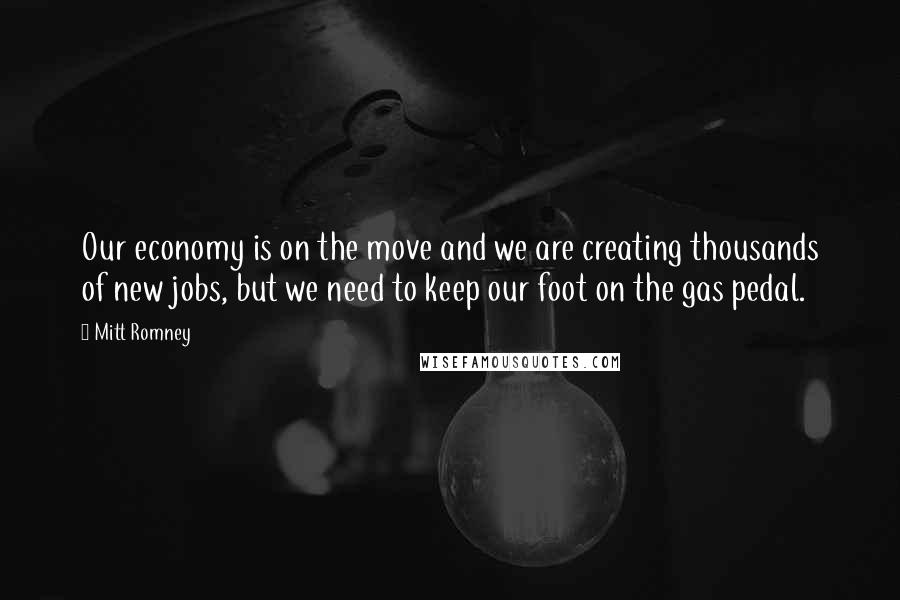 Mitt Romney Quotes: Our economy is on the move and we are creating thousands of new jobs, but we need to keep our foot on the gas pedal.