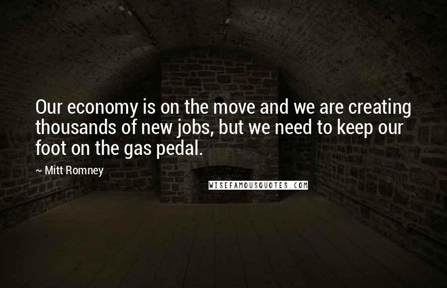 Mitt Romney Quotes: Our economy is on the move and we are creating thousands of new jobs, but we need to keep our foot on the gas pedal.