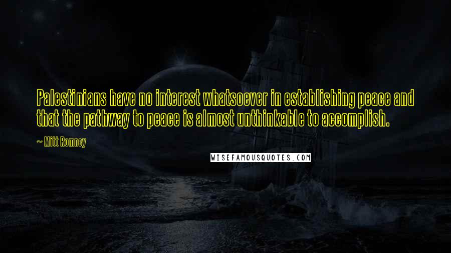 Mitt Romney Quotes: Palestinians have no interest whatsoever in establishing peace and that the pathway to peace is almost unthinkable to accomplish.