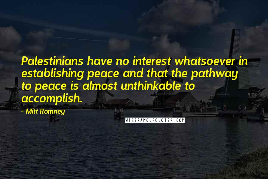 Mitt Romney Quotes: Palestinians have no interest whatsoever in establishing peace and that the pathway to peace is almost unthinkable to accomplish.