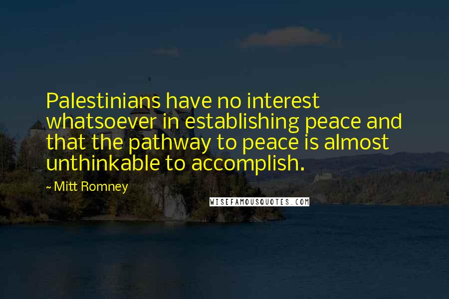 Mitt Romney Quotes: Palestinians have no interest whatsoever in establishing peace and that the pathway to peace is almost unthinkable to accomplish.