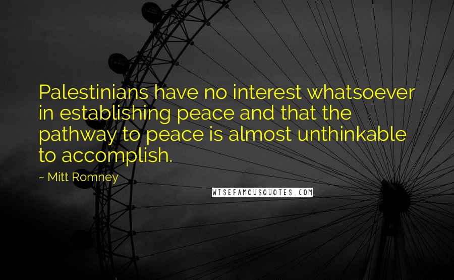 Mitt Romney Quotes: Palestinians have no interest whatsoever in establishing peace and that the pathway to peace is almost unthinkable to accomplish.