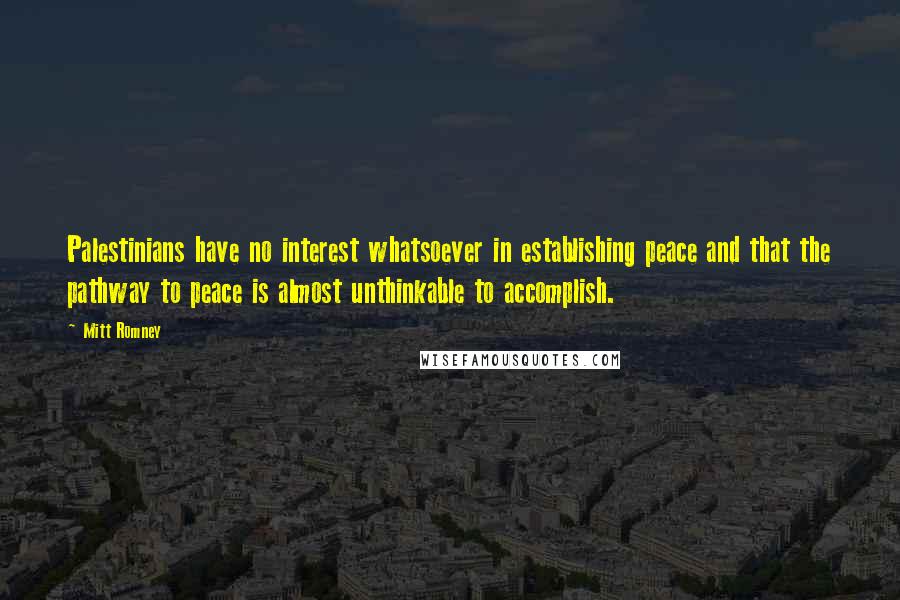 Mitt Romney Quotes: Palestinians have no interest whatsoever in establishing peace and that the pathway to peace is almost unthinkable to accomplish.