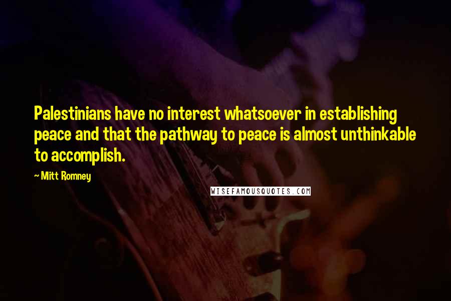 Mitt Romney Quotes: Palestinians have no interest whatsoever in establishing peace and that the pathway to peace is almost unthinkable to accomplish.