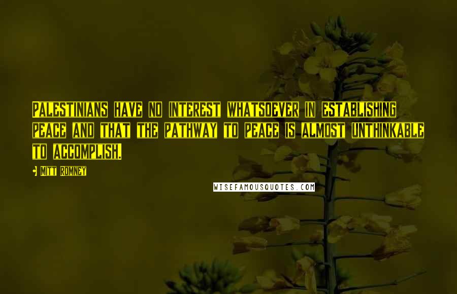 Mitt Romney Quotes: Palestinians have no interest whatsoever in establishing peace and that the pathway to peace is almost unthinkable to accomplish.
