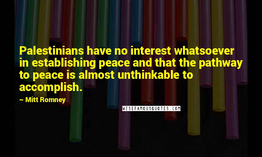 Mitt Romney Quotes: Palestinians have no interest whatsoever in establishing peace and that the pathway to peace is almost unthinkable to accomplish.