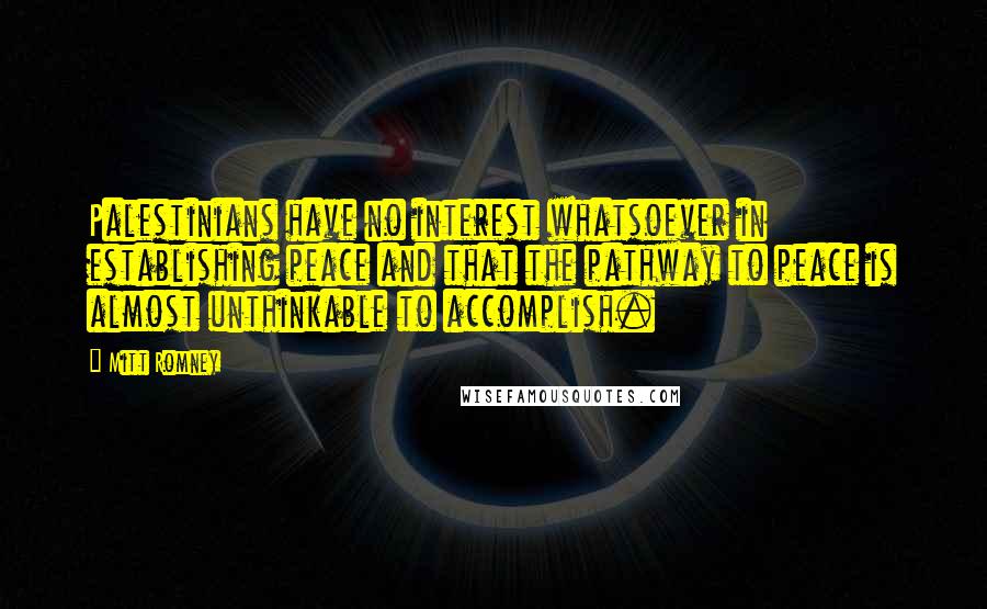 Mitt Romney Quotes: Palestinians have no interest whatsoever in establishing peace and that the pathway to peace is almost unthinkable to accomplish.