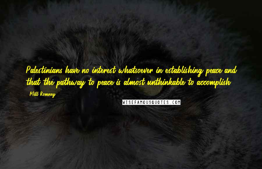 Mitt Romney Quotes: Palestinians have no interest whatsoever in establishing peace and that the pathway to peace is almost unthinkable to accomplish.