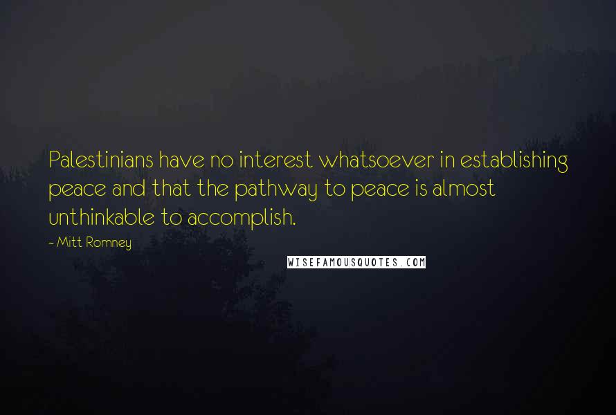 Mitt Romney Quotes: Palestinians have no interest whatsoever in establishing peace and that the pathway to peace is almost unthinkable to accomplish.