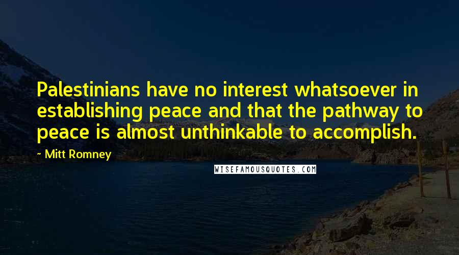 Mitt Romney Quotes: Palestinians have no interest whatsoever in establishing peace and that the pathway to peace is almost unthinkable to accomplish.