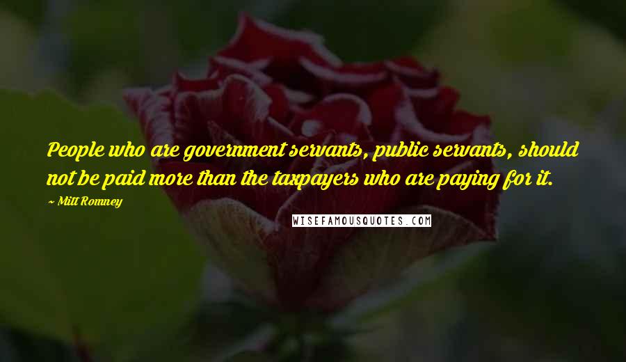 Mitt Romney Quotes: People who are government servants, public servants, should not be paid more than the taxpayers who are paying for it.