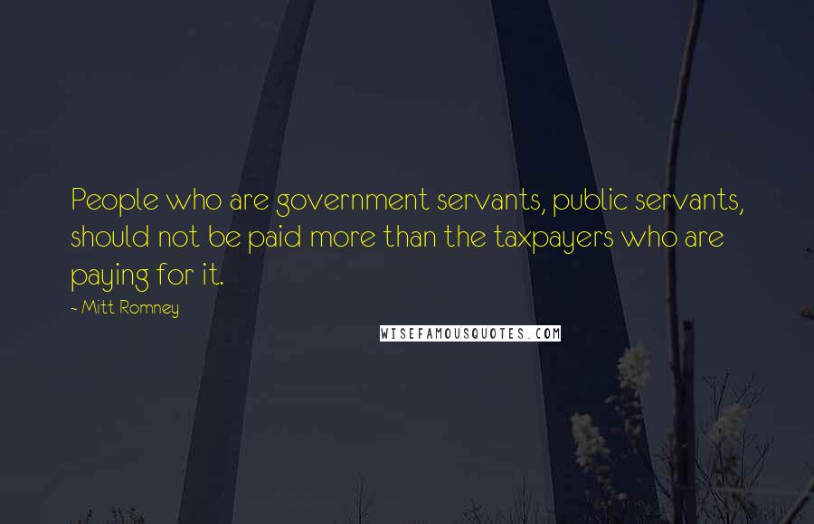 Mitt Romney Quotes: People who are government servants, public servants, should not be paid more than the taxpayers who are paying for it.