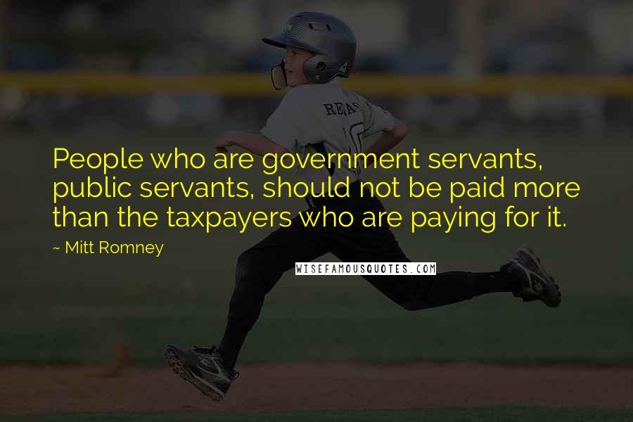 Mitt Romney Quotes: People who are government servants, public servants, should not be paid more than the taxpayers who are paying for it.