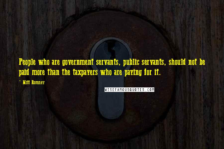 Mitt Romney Quotes: People who are government servants, public servants, should not be paid more than the taxpayers who are paying for it.