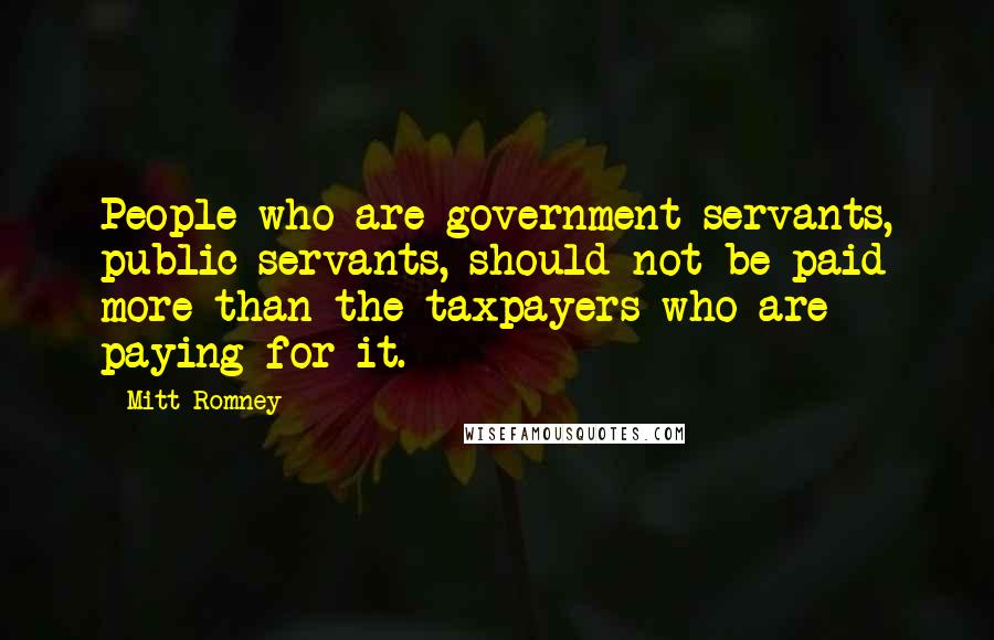 Mitt Romney Quotes: People who are government servants, public servants, should not be paid more than the taxpayers who are paying for it.