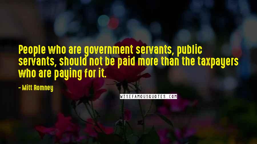 Mitt Romney Quotes: People who are government servants, public servants, should not be paid more than the taxpayers who are paying for it.