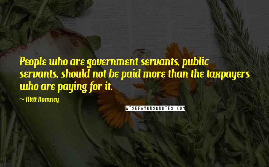 Mitt Romney Quotes: People who are government servants, public servants, should not be paid more than the taxpayers who are paying for it.