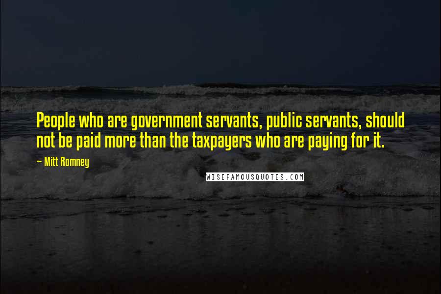 Mitt Romney Quotes: People who are government servants, public servants, should not be paid more than the taxpayers who are paying for it.